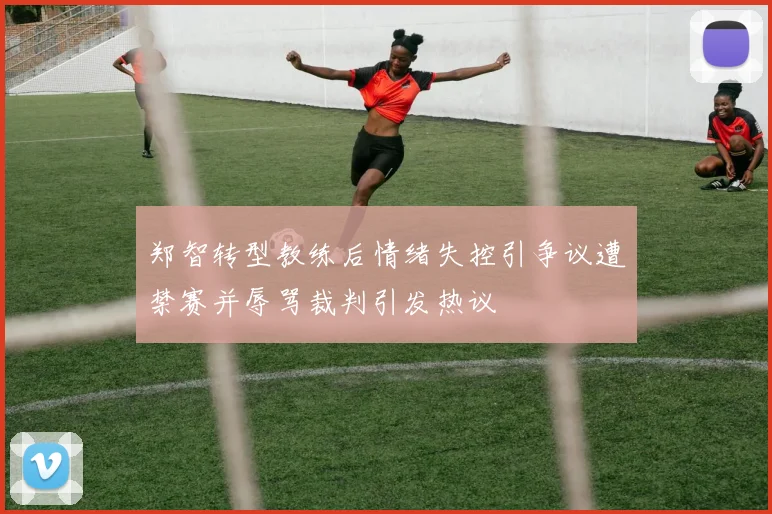 郑智转型教练后情绪失控引争议遭禁赛并辱骂裁判引发热议