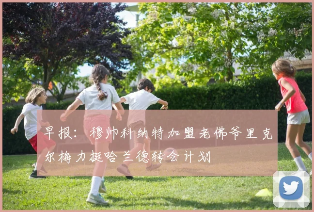 早报：穆帅科纳特加盟老佛爷里克尔梅力挺哈兰德转会计划