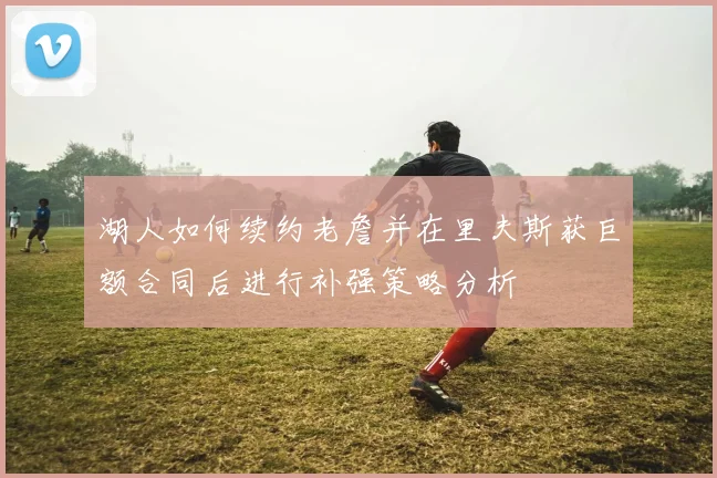 湖人如何续约老詹并在里夫斯获巨额合同后进行补强策略分析
