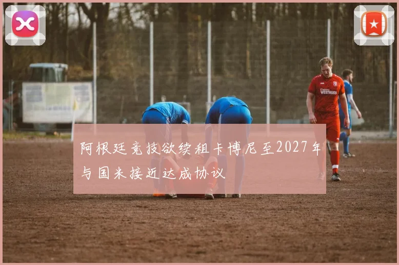 阿根廷竞技欲续租卡博尼至2027年与国米接近达成协议