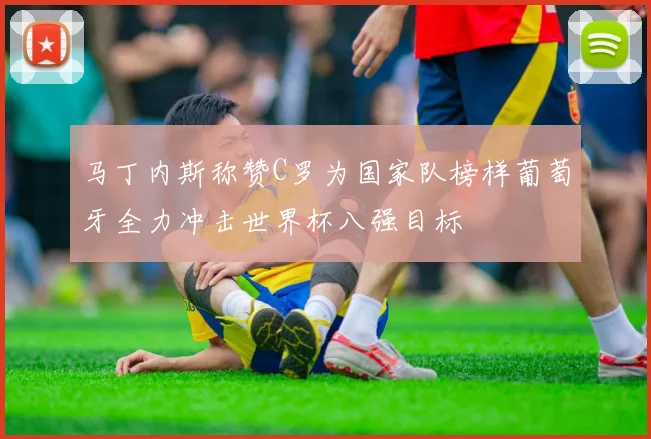 马丁内斯称赞C罗为国家队榜样葡萄牙全力冲击世界杯八强目标