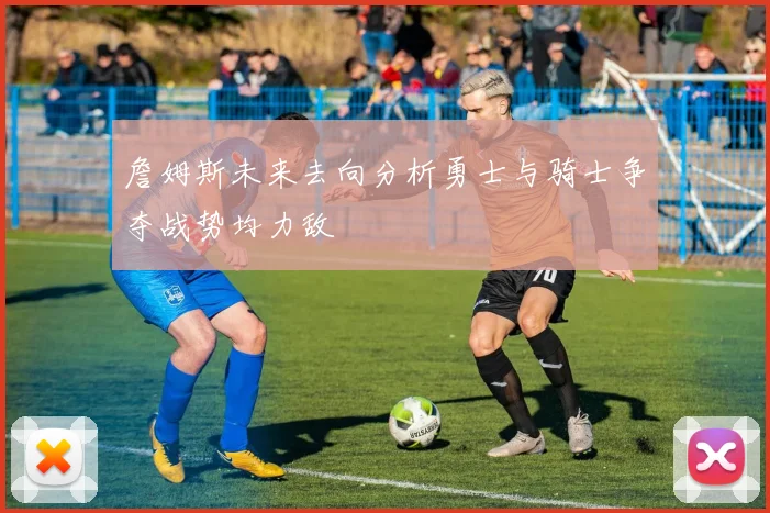 詹姆斯未来去向分析勇士与骑士争夺战势均力敌