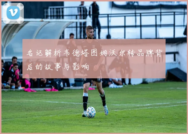 名记解析韦德塔图姆沃尔转品牌背后的故事与影响