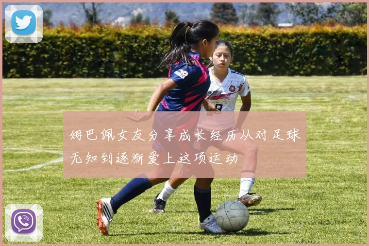 姆巴佩女友分享成长经历从对足球无知到逐渐爱上这项运动