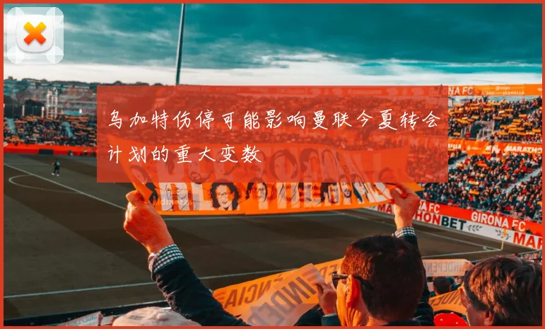 乌加特伤停可能影响曼联今夏转会计划的重大变数
