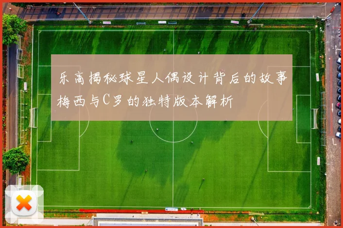 乐高揭秘球星人偶设计背后的故事梅西与C罗的独特版本解析