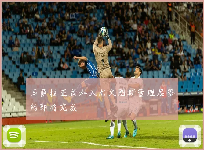 马萨拉正式加入尤文图斯管理层签约即将完成