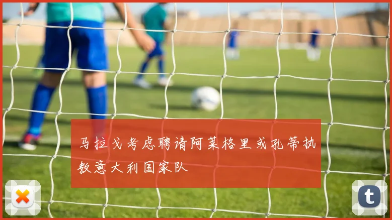马拉戈考虑聘请阿莱格里或孔蒂执教意大利国家队