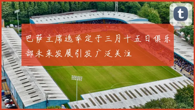 巴萨主席选举定于三月十五日俱乐部未来发展引发广泛关注