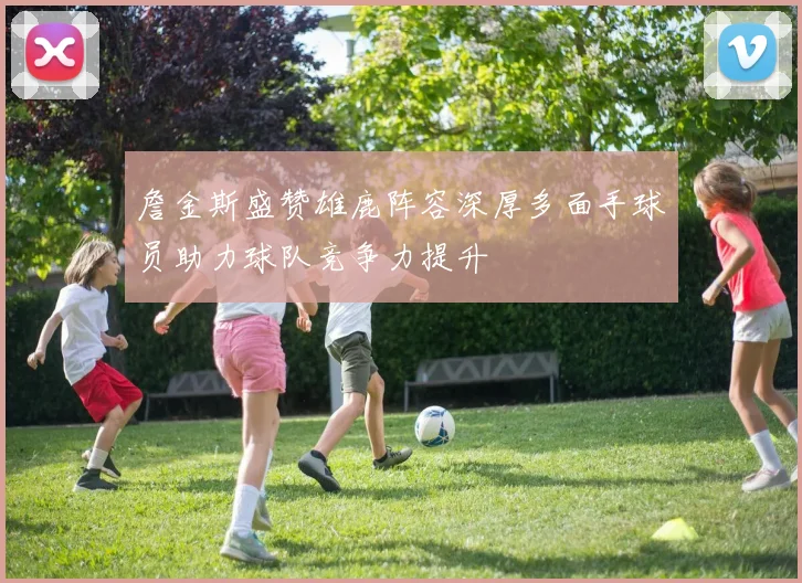 詹金斯盛赞雄鹿阵容深厚多面手球员助力球队竞争力提升