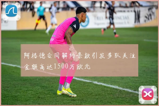 阿格德合同解约条款引发多队关注金额高达1500万欧元